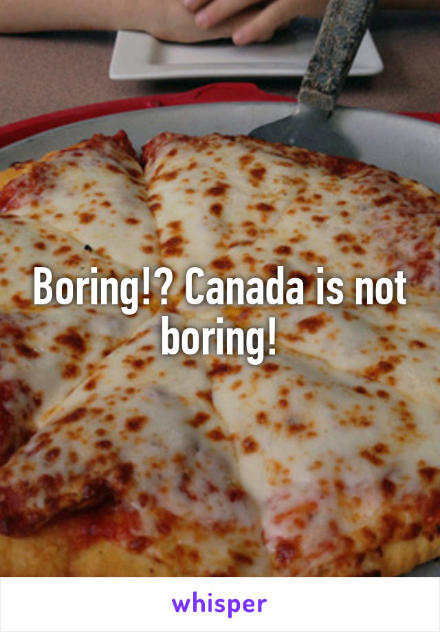 Boring!? Canada is not boring!