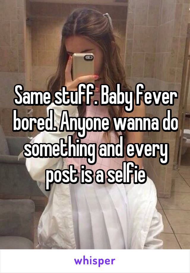 Same stuff. Baby fever bored. Anyone wanna do something and every post is a selfie