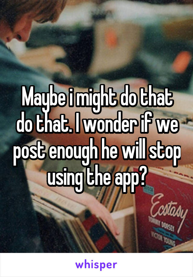 Maybe i might do that do that. I wonder if we post enough he will stop using the app?