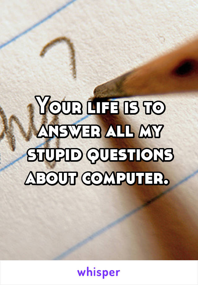 Your life is to answer all my stupid questions about computer. 