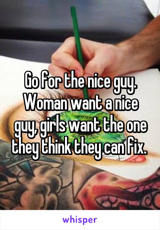 Go for the nice guy. Woman want a nice guy, girls want the one they think they can fix. 