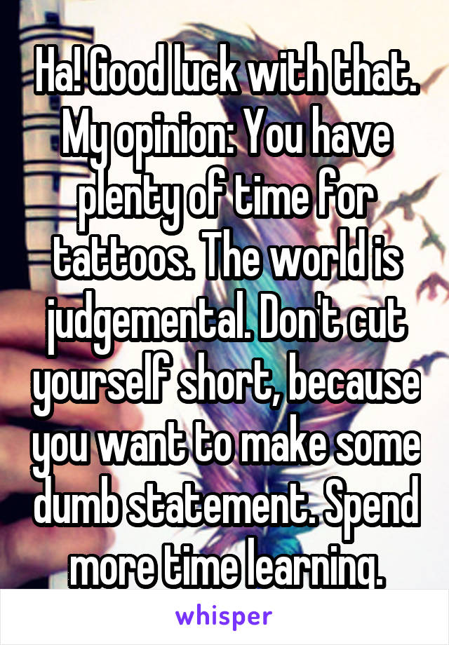 Ha! Good luck with that.
My opinion: You have plenty of time for tattoos. The world is judgemental. Don't cut yourself short, because you want to make some dumb statement. Spend more time learning.