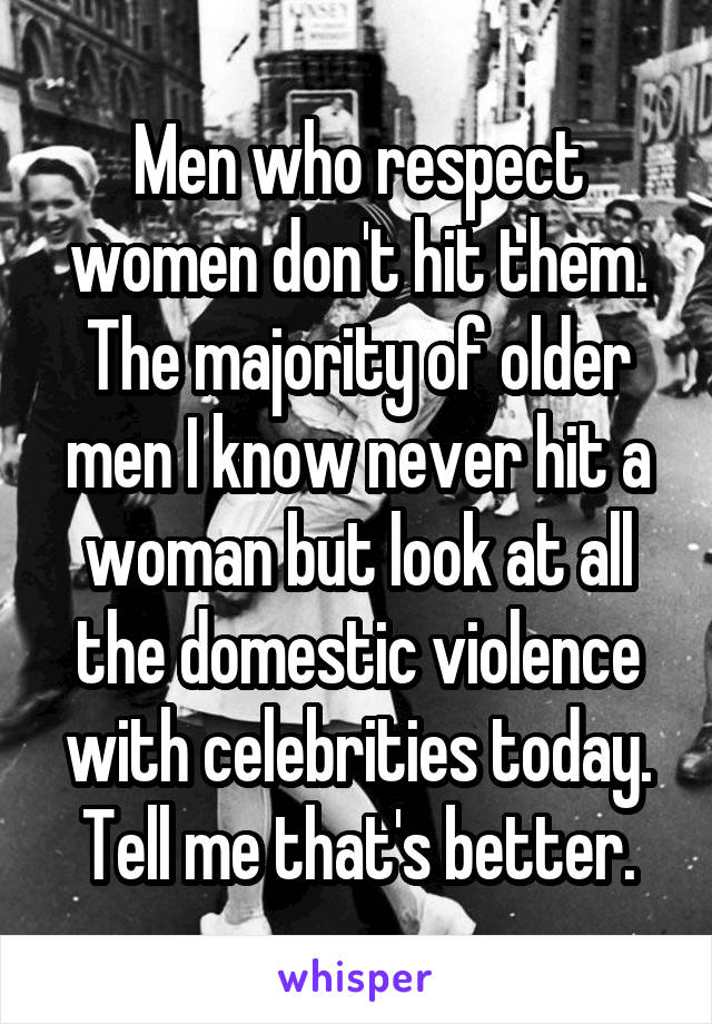 Men who respect women don't hit them. The majority of older men I know never hit a woman but look at all the domestic violence with celebrities today. Tell me that's better.