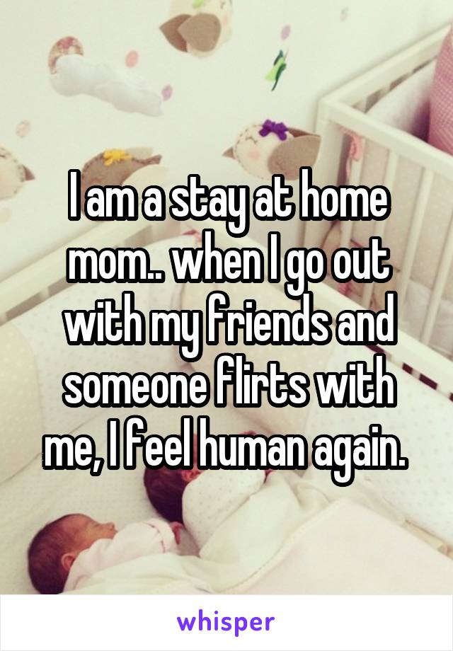 I am a stay at home mom.. when I go out with my friends and someone flirts with me, I feel human again. 