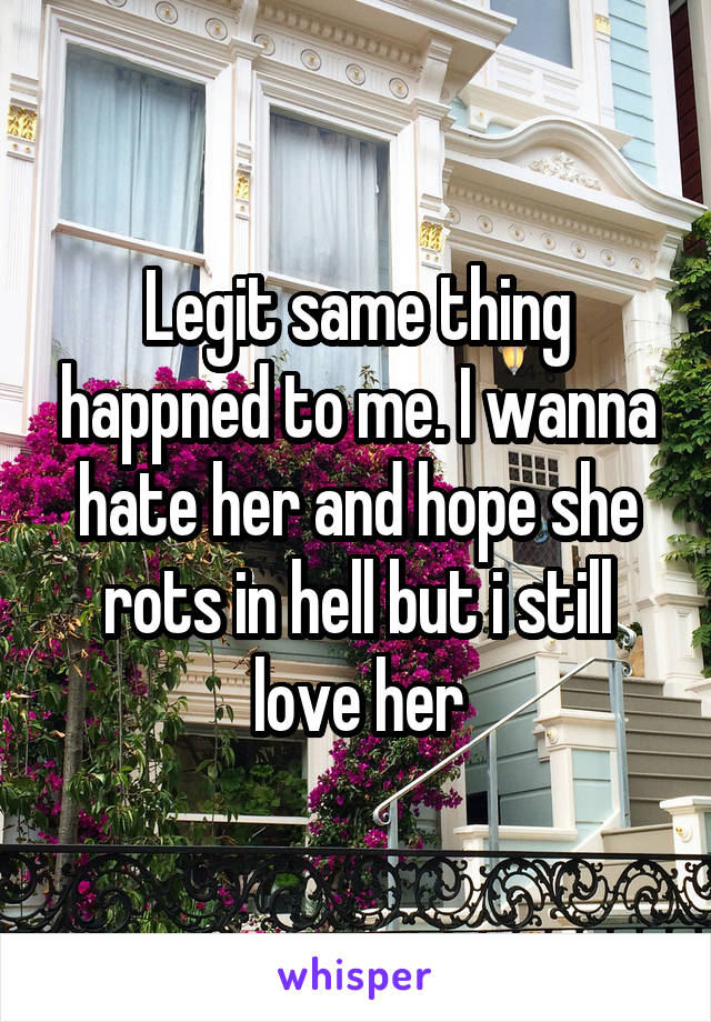 Legit same thing happned to me. I wanna hate her and hope she rots in hell but i still love her