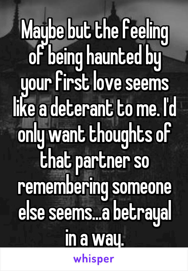 Maybe but the feeling of being haunted by your first love seems like a deterant to me. I'd only want thoughts of that partner so remembering someone else seems...a betrayal in a way.