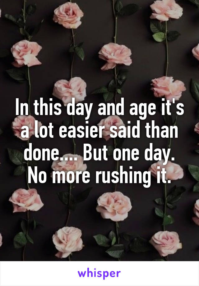 In this day and age it's a lot easier said than done.... But one day. No more rushing it.