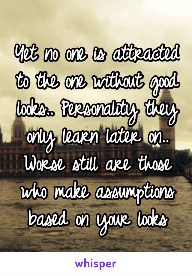 Yet no one is attracted to the one without good looks.. Personality they only learn later on.. Worse still are those who make assumptions based on your looks
