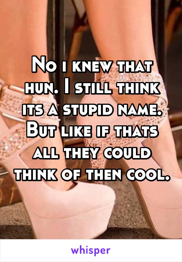 No i knew that hun. I still think its a stupid name. But like if thats all they could think of then cool. 