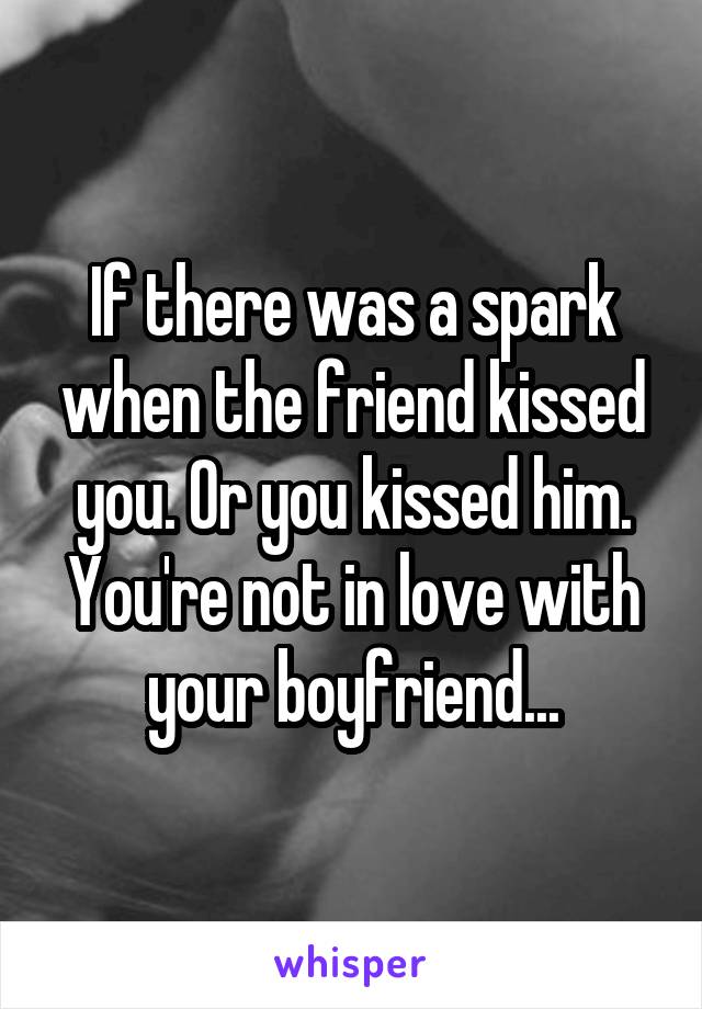 If there was a spark when the friend kissed you. Or you kissed him. You're not in love with your boyfriend...