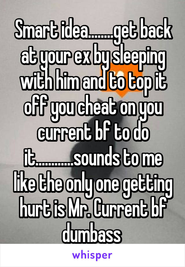 Smart idea........get back at your ex by sleeping with him and to top it off you cheat on you current bf to do it............sounds to me like the only one getting hurt is Mr. Current bf dumbass 