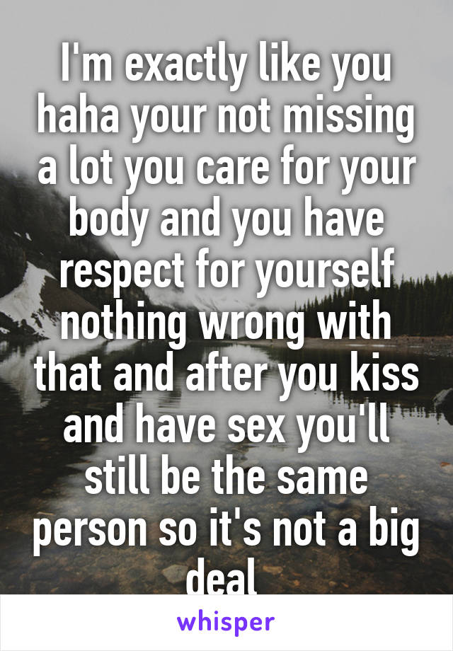 I'm exactly like you haha your not missing a lot you care for your body and you have respect for yourself nothing wrong with that and after you kiss and have sex you'll still be the same person so it's not a big deal 