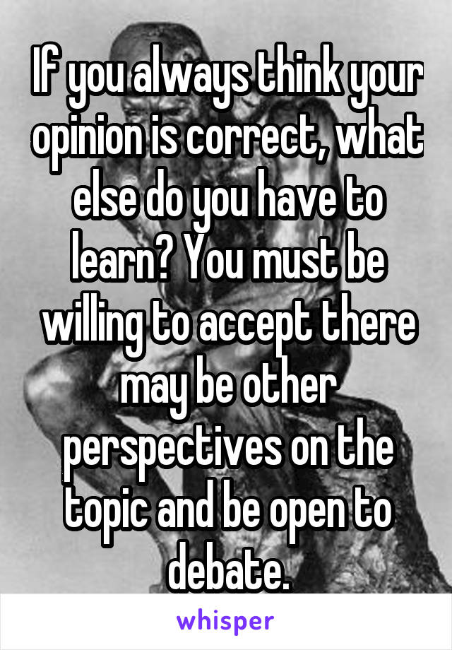 If you always think your opinion is correct, what else do you have to learn? You must be willing to accept there may be other perspectives on the topic and be open to debate.