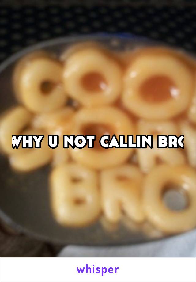 why u not callin bro