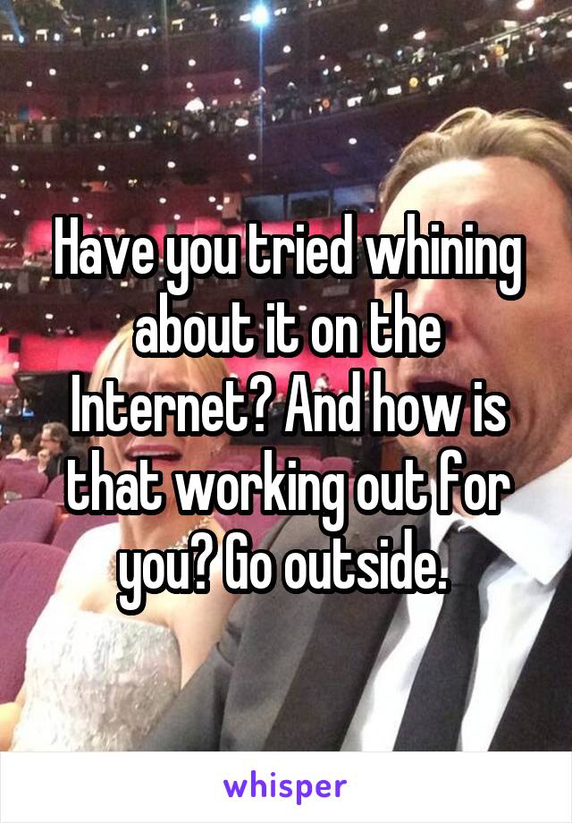 Have you tried whining about it on the Internet? And how is that working out for you? Go outside. 