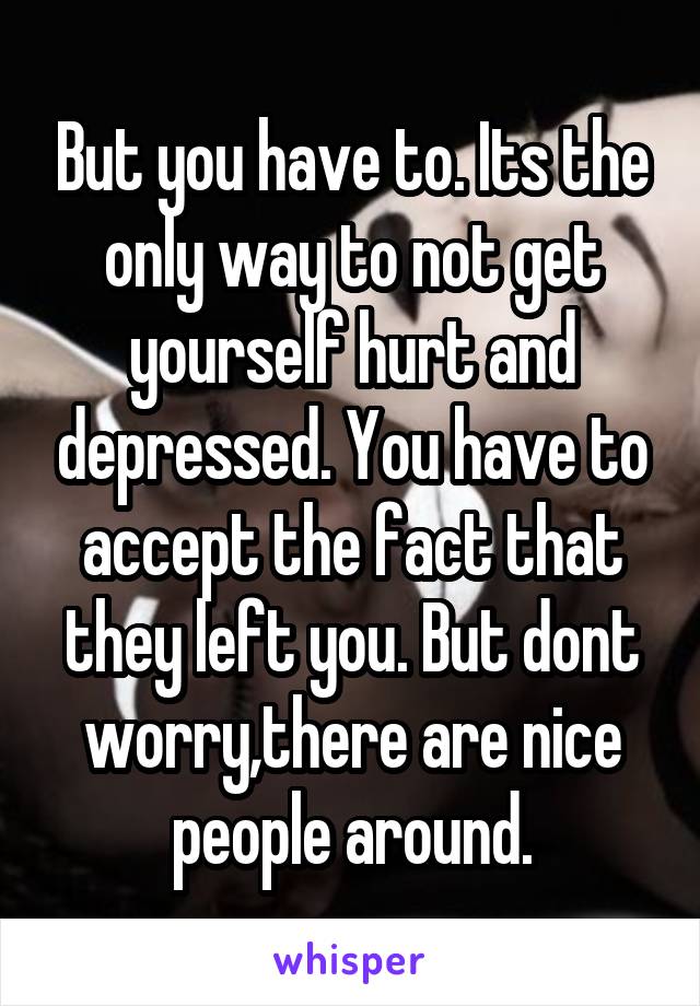 But you have to. Its the only way to not get yourself hurt and depressed. You have to accept the fact that they left you. But dont worry,there are nice people around.
