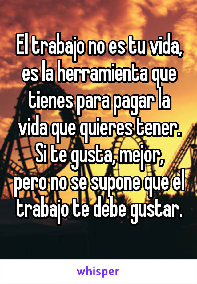 El trabajo no es tu vida, es la herramienta que tienes para pagar la vida que quieres tener.
Si te gusta, mejor, pero no se supone que el trabajo te debe gustar.
