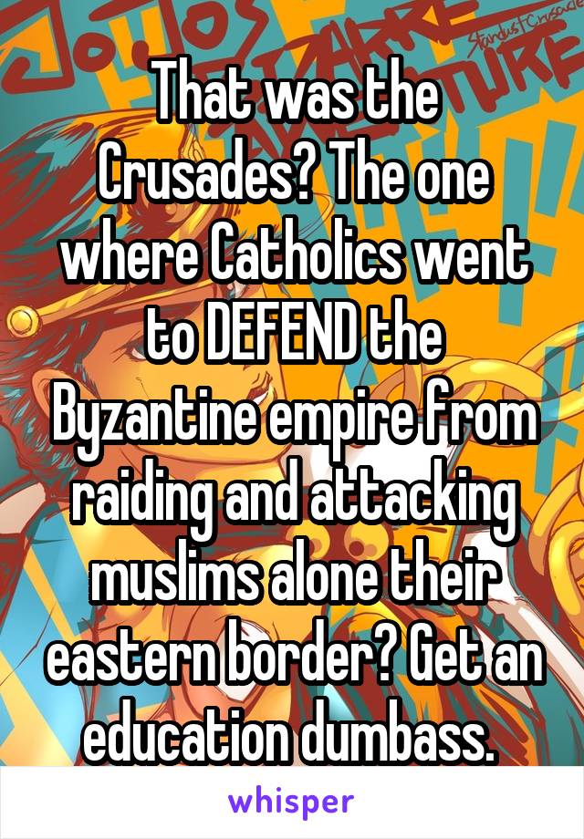 That was the Crusades? The one where Catholics went to DEFEND the Byzantine empire from raiding and attacking muslims alone their eastern border? Get an education dumbass. 