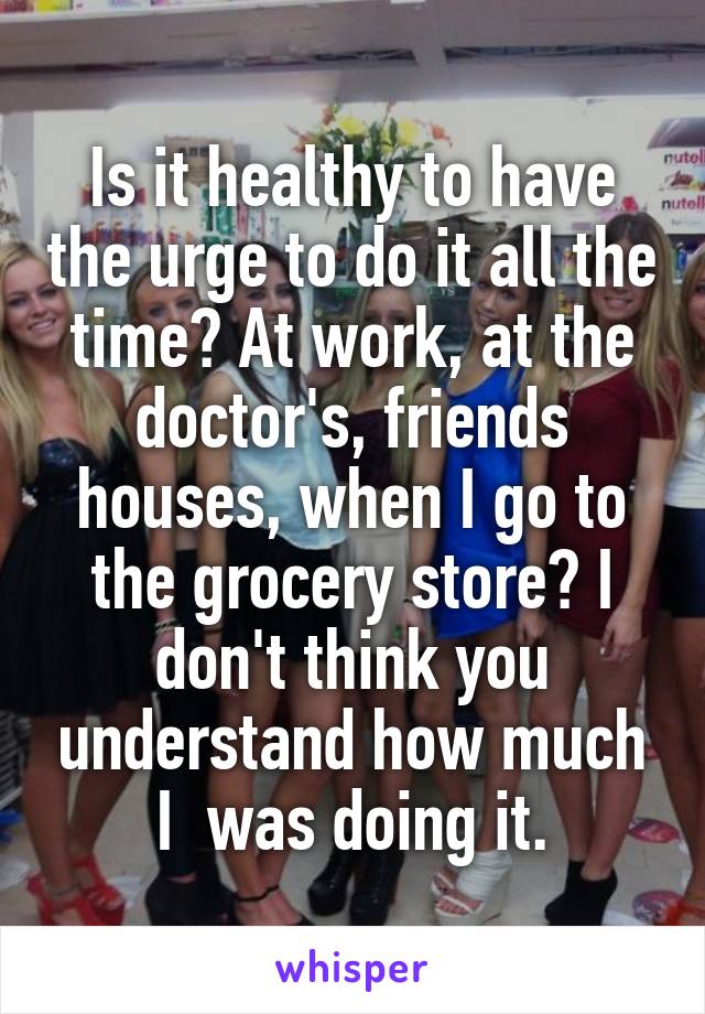 Is it healthy to have the urge to do it all the time? At work, at the doctor's, friends houses, when I go to the grocery store? I don't think you understand how much I  was doing it.