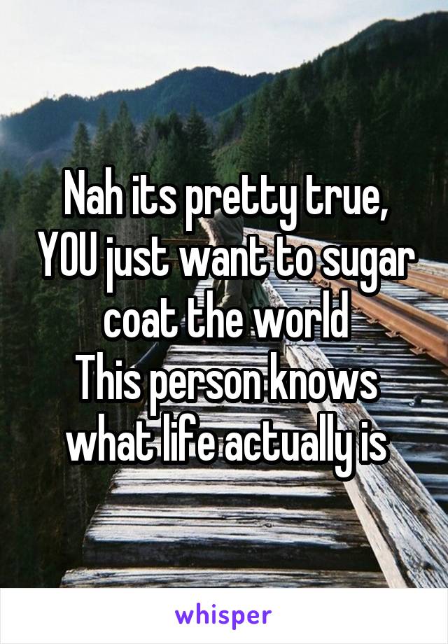 Nah its pretty true, YOU just want to sugar coat the world
This person knows what life actually is