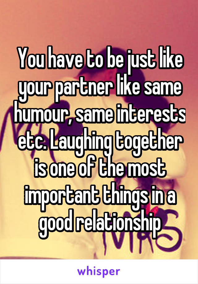 You have to be just like your partner like same humour, same interests etc. Laughing together is one of the most important things in a good relationship