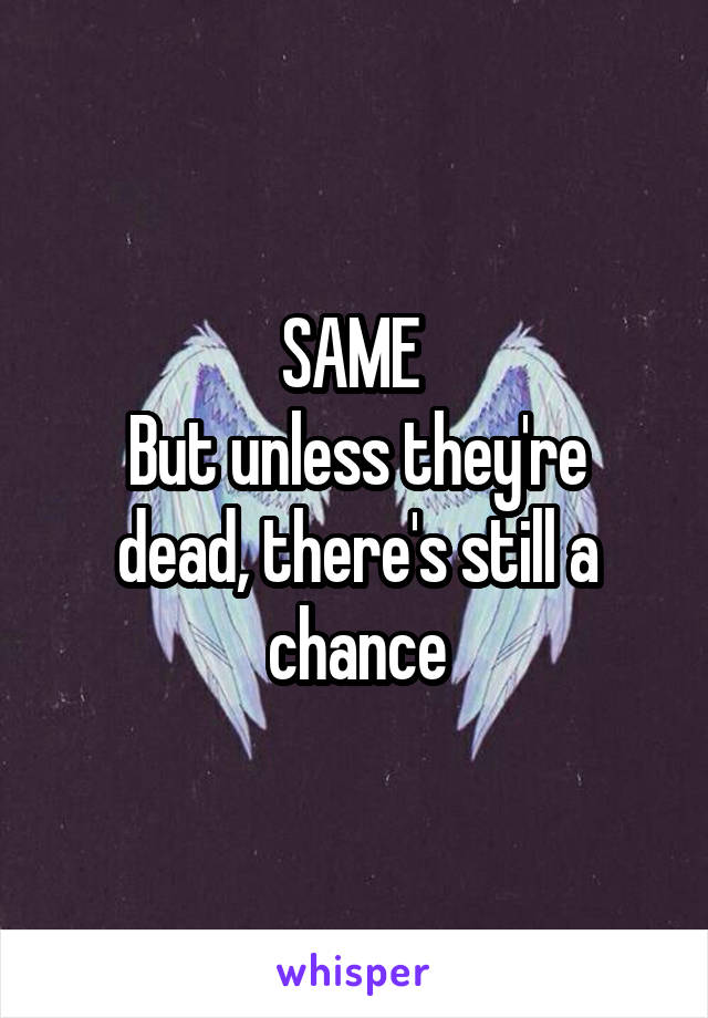 SAME 
But unless they're dead, there's still a chance