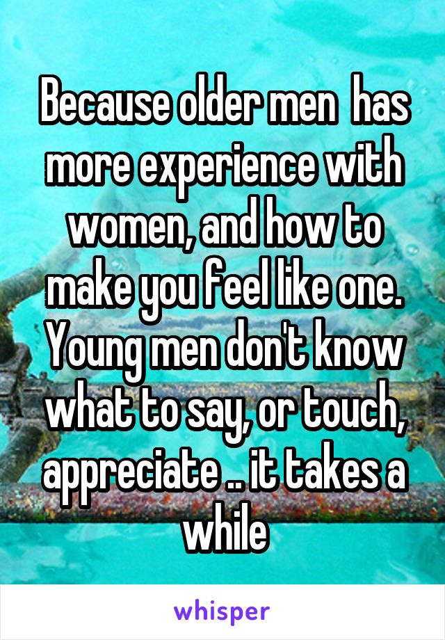 Because older men  has more experience with women, and how to make you feel like one. Young men don't know what to say, or touch, appreciate .. it takes a while