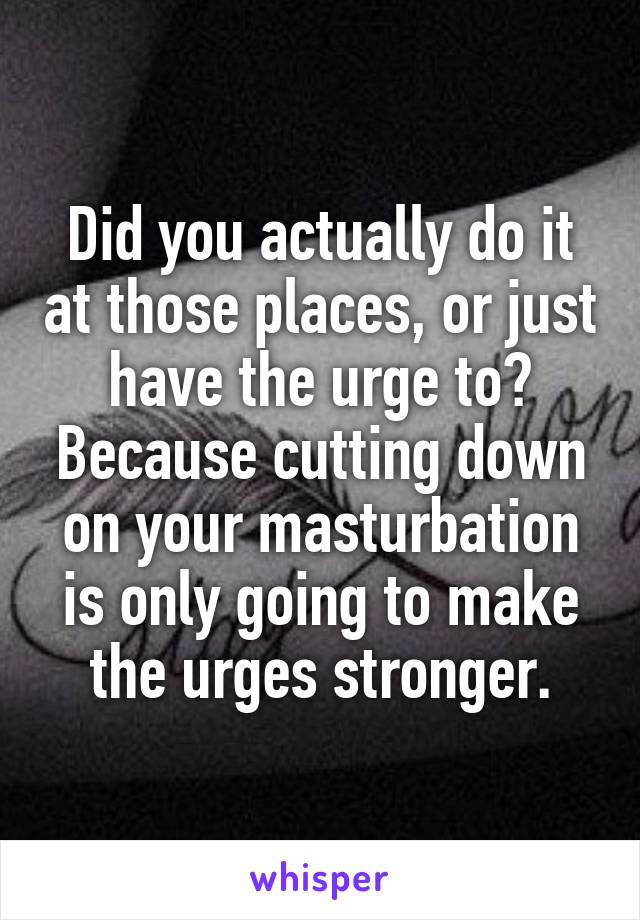 Did you actually do it at those places, or just have the urge to? Because cutting down on your masturbation is only going to make the urges stronger.
