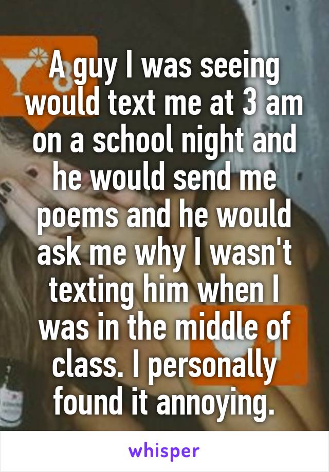 A guy I was seeing would text me at 3 am on a school night and he would send me poems and he would ask me why I wasn't texting him when I was in the middle of class. I personally found it annoying.