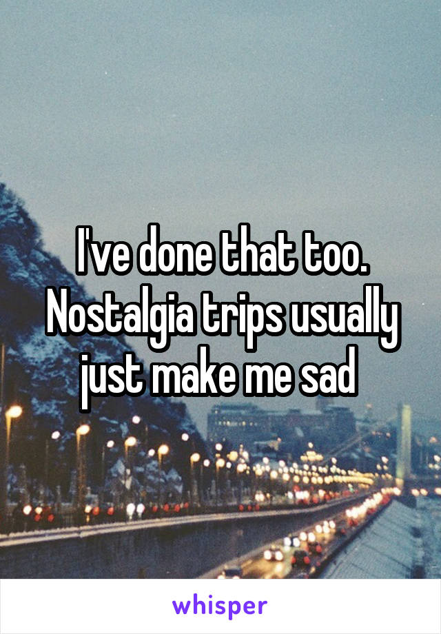 I've done that too. Nostalgia trips usually just make me sad 