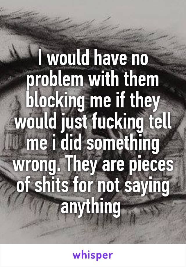 I would have no problem with them blocking me if they would just fucking tell me i did something wrong. They are pieces of shits for not saying anything 