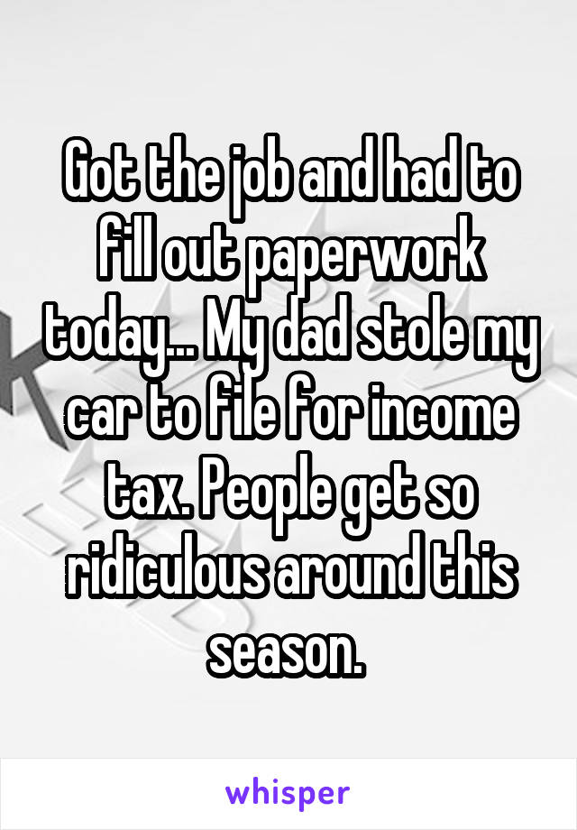 Got the job and had to fill out paperwork today... My dad stole my car to file for income tax. People get so ridiculous around this season. 