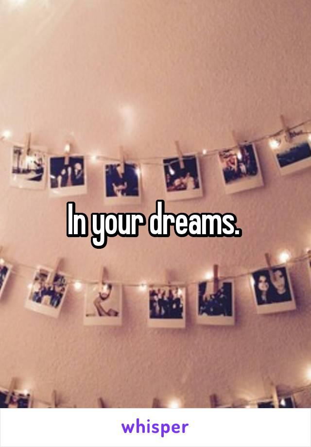 In your dreams. 