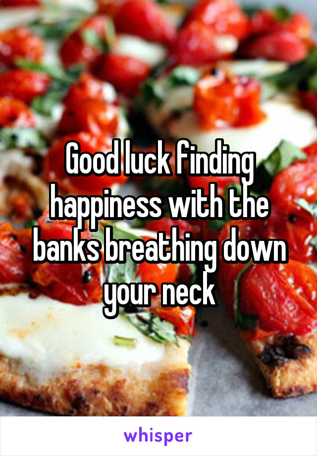 Good luck finding happiness with the banks breathing down your neck