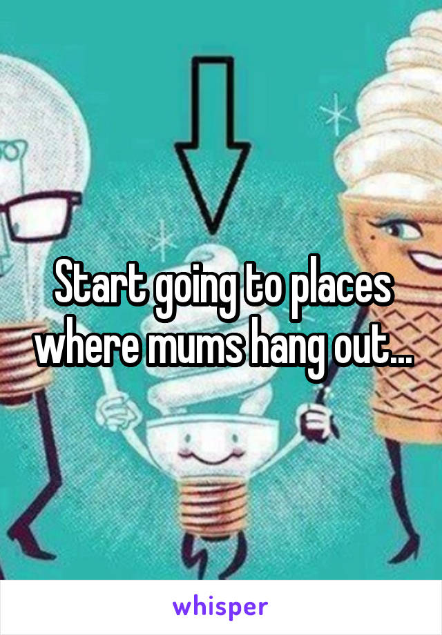 Start going to places where mums hang out...
