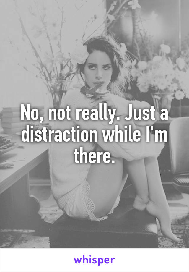 No, not really. Just a distraction while I'm there.