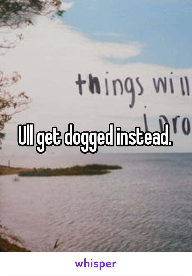 Ull get dogged instead. 