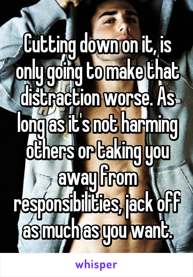 Cutting down on it, is only going to make that distraction worse. As long as it's not harming others or taking you away from responsibilities, jack off as much as you want.