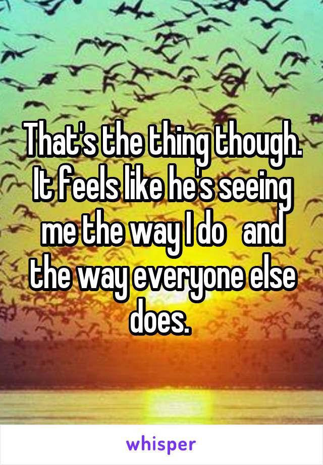 That's the thing though. It feels like he's seeing me the way I do   and the way everyone else does. 