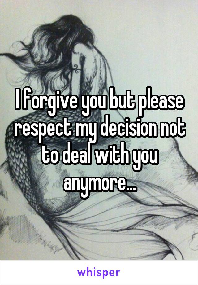 I forgive you but please respect my decision not to deal with you anymore...