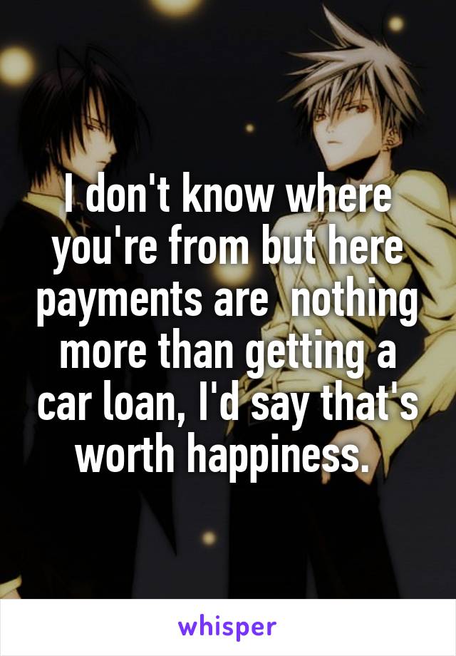 I don't know where you're from but here payments are  nothing more than getting a car loan, I'd say that's worth happiness. 