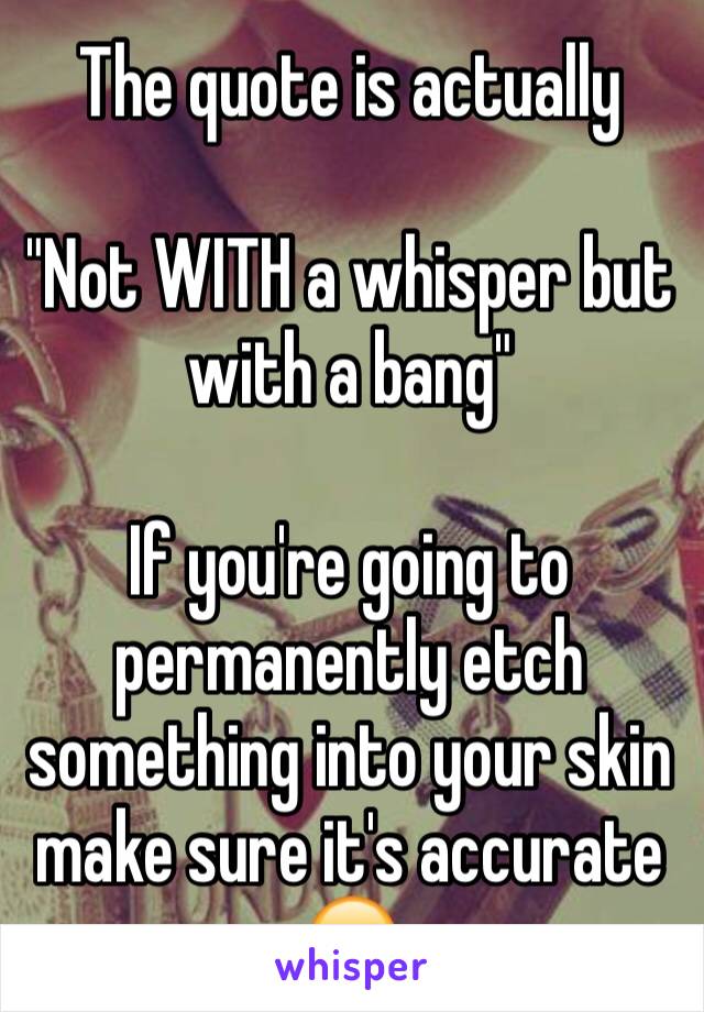 The quote is actually

"Not WITH a whisper but with a bang"

If you're going to permanently etch something into your skin make sure it's accurate 🙄