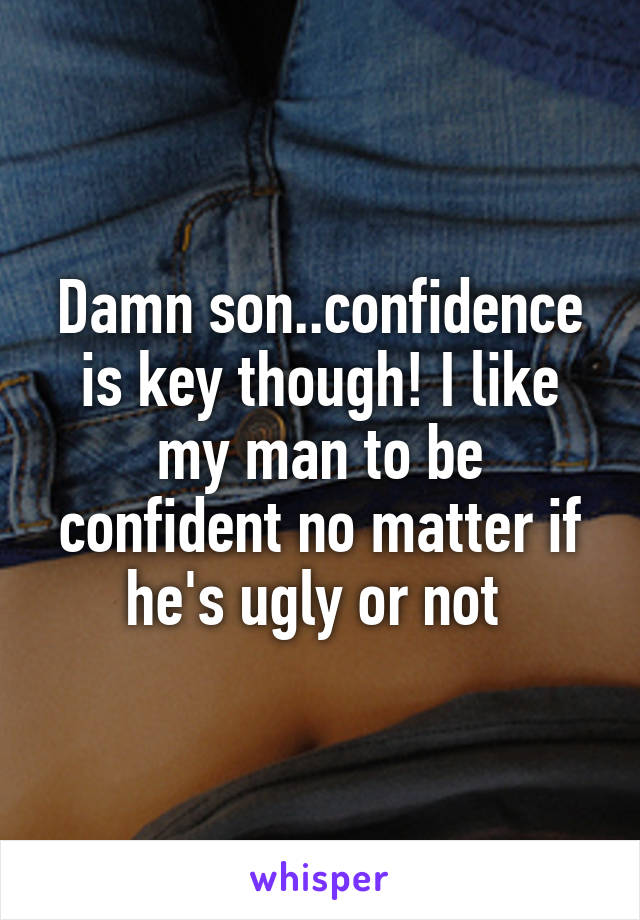 Damn son..confidence is key though! I like my man to be confident no matter if he's ugly or not 