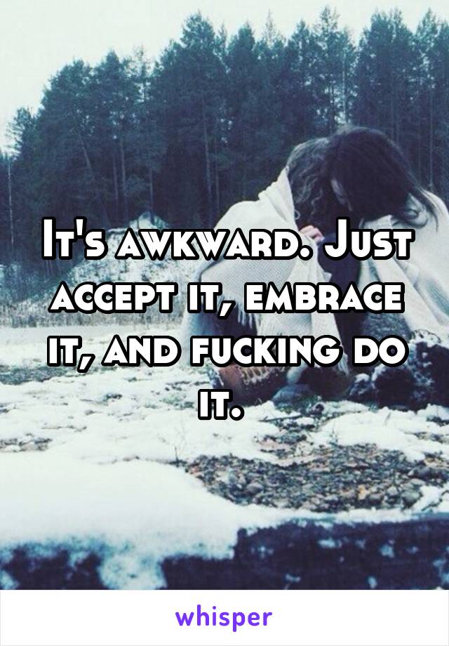 It's awkward. Just accept it, embrace it, and fucking do it. 