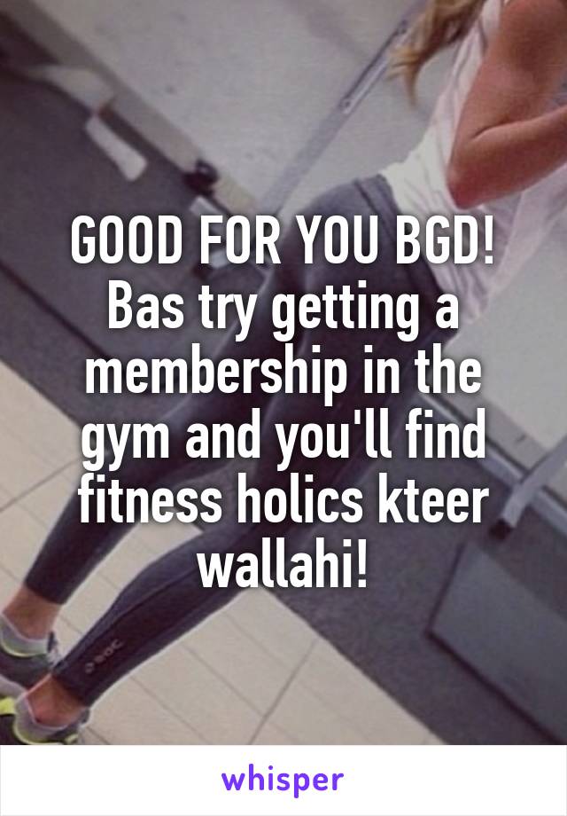 GOOD FOR YOU BGD! Bas try getting a membership in the gym and you'll find fitness holics kteer wallahi!