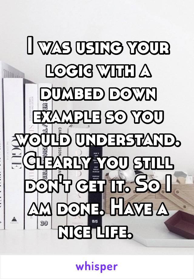 I was using your logic with a dumbed down example so you would understand. Clearly you still don't get it. So I am done. Have a nice life. 