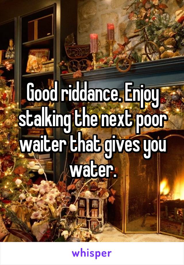 Good riddance. Enjoy stalking the next poor waiter that gives you water.