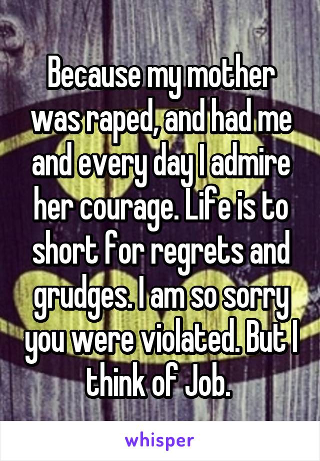 Because my mother was raped, and had me and every day I admire her courage. Life is to short for regrets and grudges. I am so sorry you were violated. But I think of Job. 