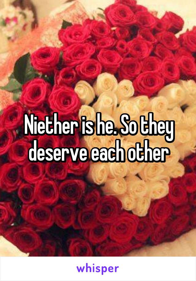 Niether is he. So they deserve each other