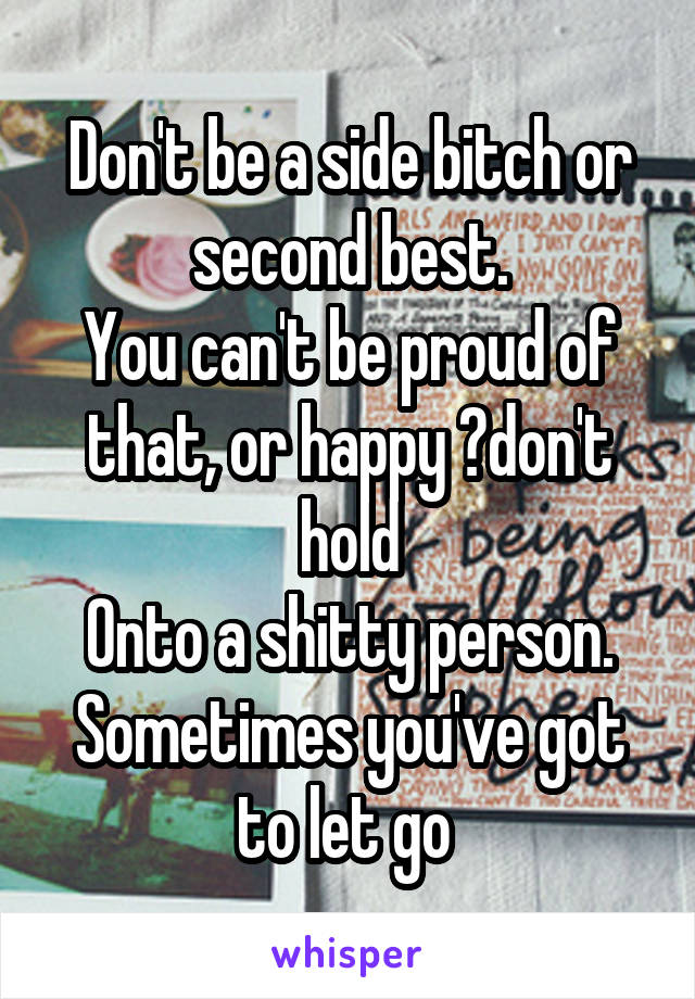 Don't be a side bitch or second best.
You can't be proud of that, or happy ?don't hold
Onto a shitty person. Sometimes you've got
to let go 